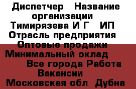 Диспетчер › Название организации ­ Тимирязева И.Г., ИП › Отрасль предприятия ­ Оптовые продажи › Минимальный оклад ­ 20 000 - Все города Работа » Вакансии   . Московская обл.,Дубна г.